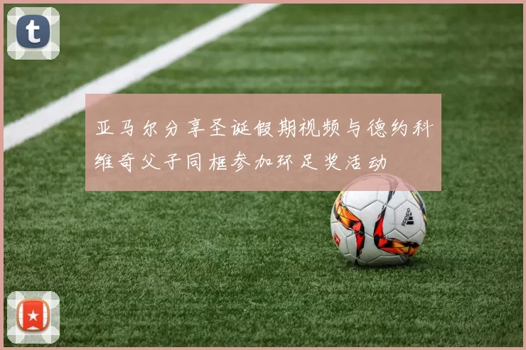 亚马尔分享圣诞假期视频与德约科维奇父子同框参加环足奖活动