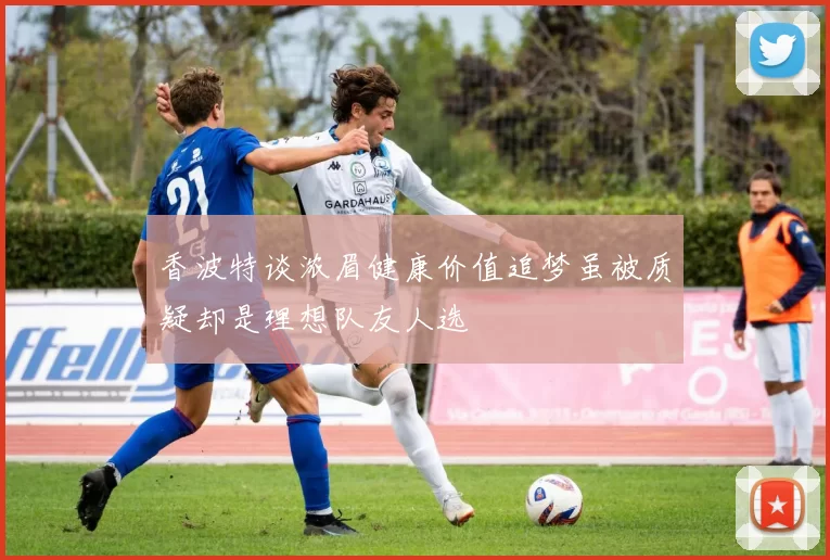 香波特谈浓眉健康价值追梦虽被质疑却是理想队友人选