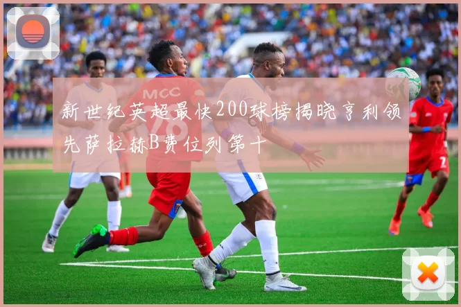 新世纪英超最快200球榜揭晓亨利领先萨拉赫B费位列第十