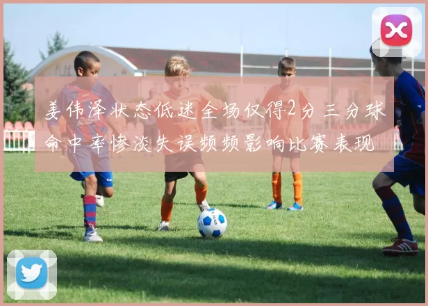 姜伟泽状态低迷全场仅得2分三分球命中率惨淡失误频频影响比赛表现