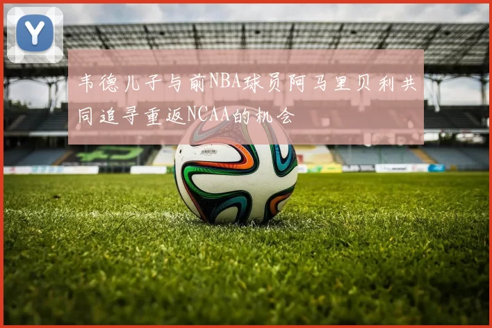 韦德儿子与前NBA球员阿马里贝利共同追寻重返NCAA的机会