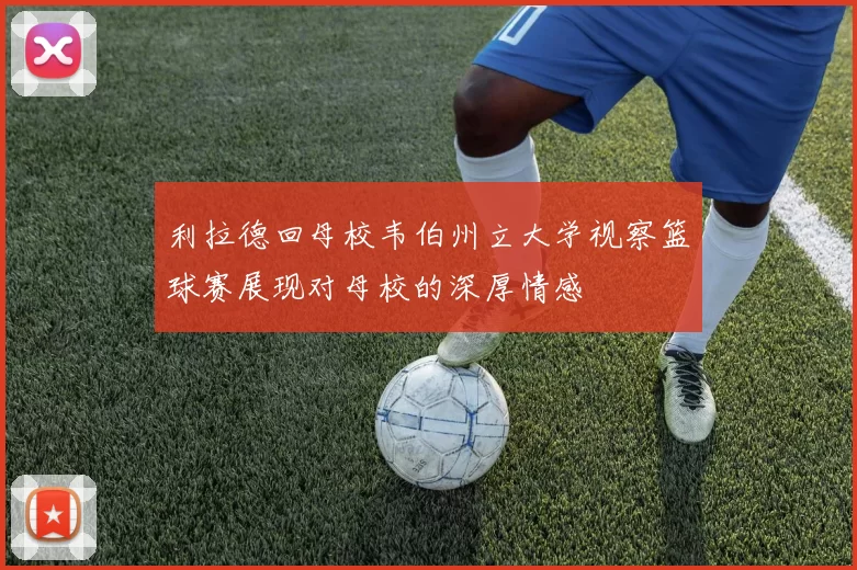 利拉德回母校韦伯州立大学视察篮球赛展现对母校的深厚情感