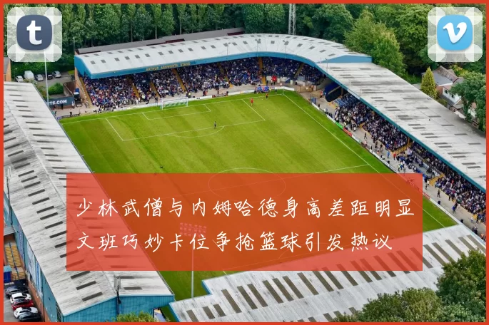 少林武僧与内姆哈德身高差距明显文班巧妙卡位争抢篮球引发热议